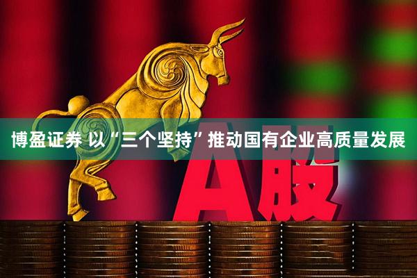 博盈证券 以“三个坚持”推动国有企业高质量发展