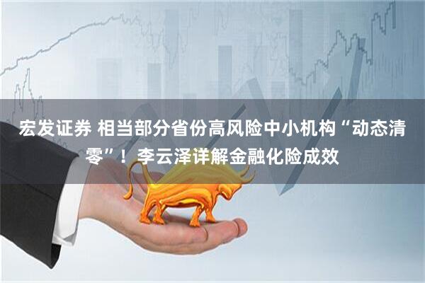宏发证券 相当部分省份高风险中小机构“动态清零”！李云泽详解金融化险成效