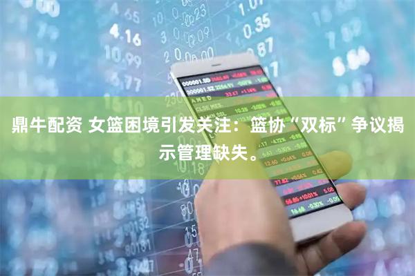 鼎牛配资 女篮困境引发关注：篮协“双标”争议揭示管理缺失。
