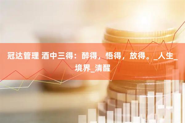 冠达管理 酒中三得：醉得，悟得，放得。_人生_境界_清醒