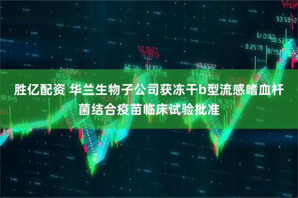胜亿配资 华兰生物子公司获冻干b型流感嗜血杆菌结合疫苗临床试验批准
