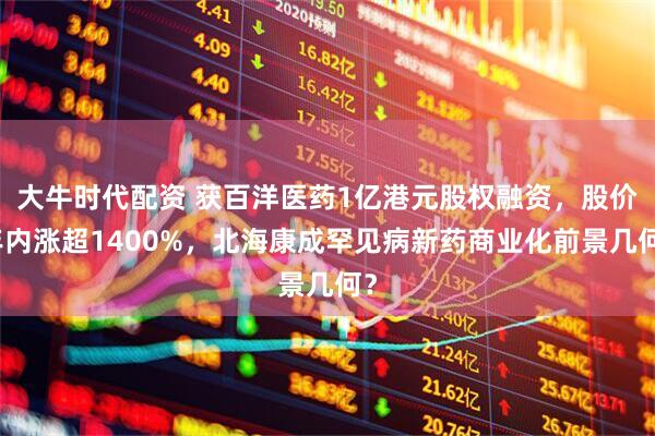 大牛时代配资 获百洋医药1亿港元股权融资，股价年内涨超1400%，北海康成罕见病新药商业化前景几何？