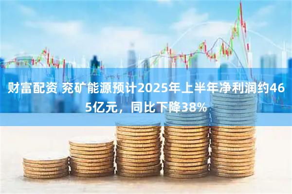 财富配资 兖矿能源预计2025年上半年净利润约465亿元，同比下降38%