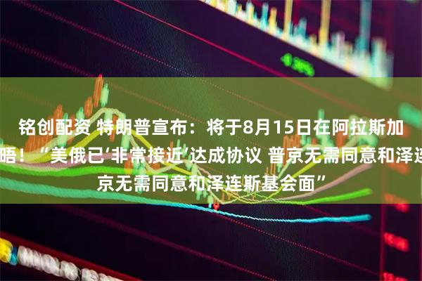 铭创配资 特朗普宣布：将于8月15日在阿拉斯加州与普京会晤！“美俄已‘非常接近’达成协议 普京无需同意和泽连斯基会面”