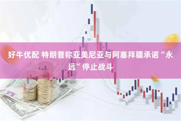 好牛优配 特朗普称亚美尼亚与阿塞拜疆承诺“永远”停止战斗