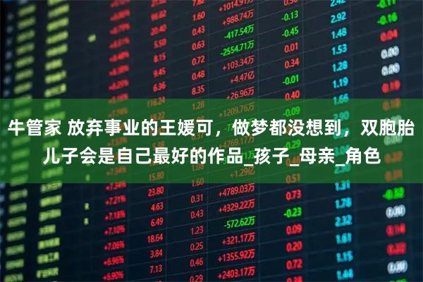 牛管家 放弃事业的王媛可，做梦都没想到，双胞胎儿子会是自己最好的作品_孩子_母亲_角色
