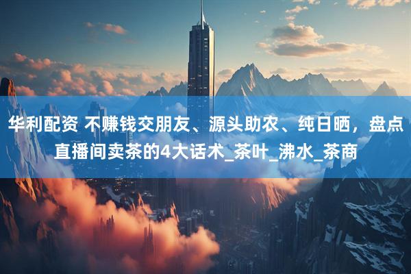 华利配资 不赚钱交朋友、源头助农、纯日晒，盘点直播间卖茶的4大话术_茶叶_沸水_茶商