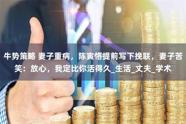 牛势策略 妻子重病，陈寅恪提前写下挽联，妻子苦笑：放心，我定比你活得久_生活_丈夫_学术