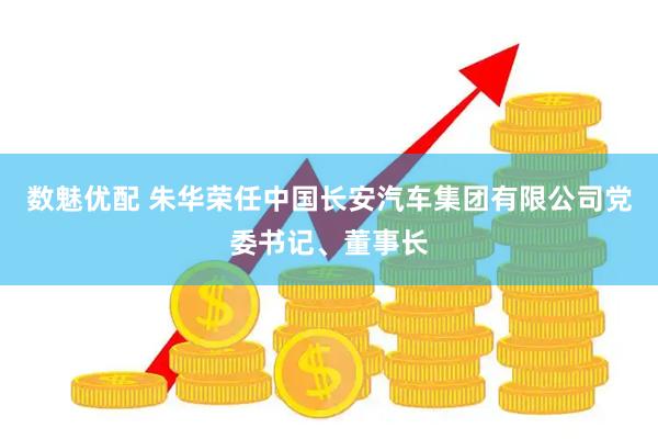 数魅优配 朱华荣任中国长安汽车集团有限公司党委书记、董事长