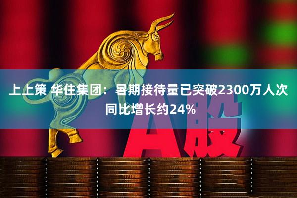 上上策 华住集团：暑期接待量已突破2300万人次 同比增长约24%