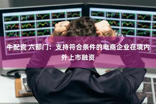 牛配资 六部门：支持符合条件的电商企业在境内外上市融资