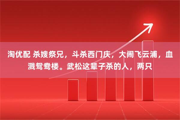 淘优配 杀嫂祭兄，斗杀西门庆，大闹飞云浦，血溅鸳鸯楼。武松这辈子杀的人，两只