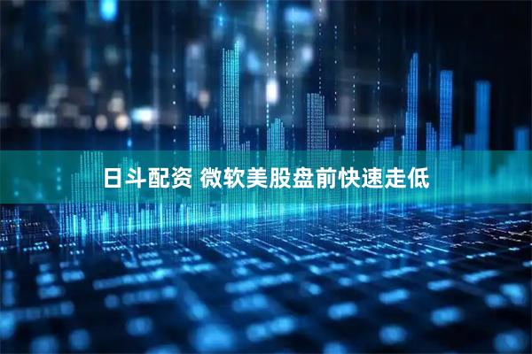 日斗配资 微软美股盘前快速走低