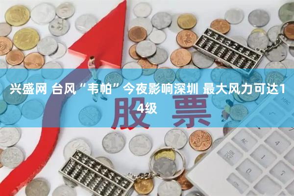 兴盛网 台风“韦帕”今夜影响深圳 最大风力可达14级