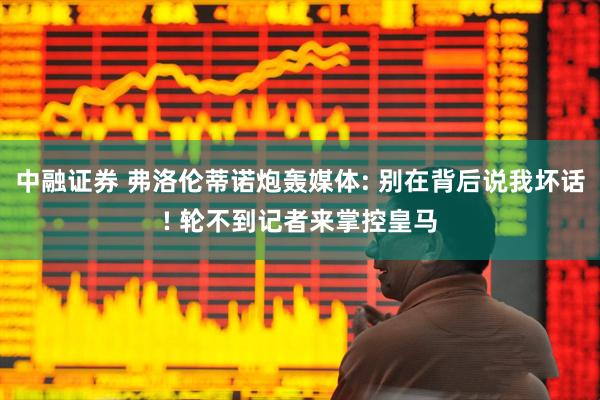 中融证券 弗洛伦蒂诺炮轰媒体: 别在背后说我坏话! 轮不到记者来掌控皇马