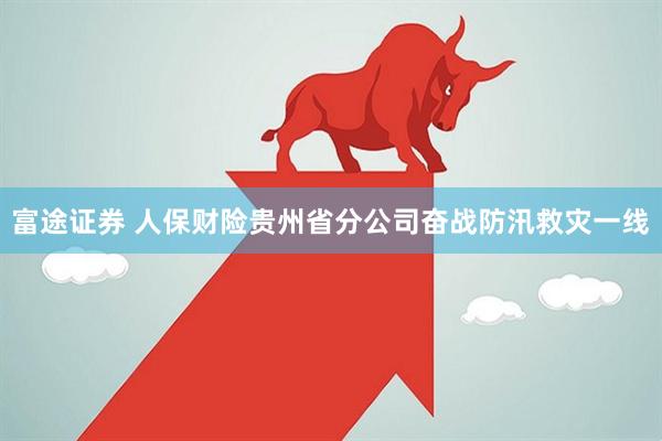 富途证券 人保财险贵州省分公司奋战防汛救灾一线