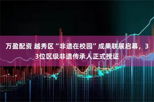万盈配资 越秀区“非遗在校园”成果联展启幕，33位区级非遗传承人正式授证